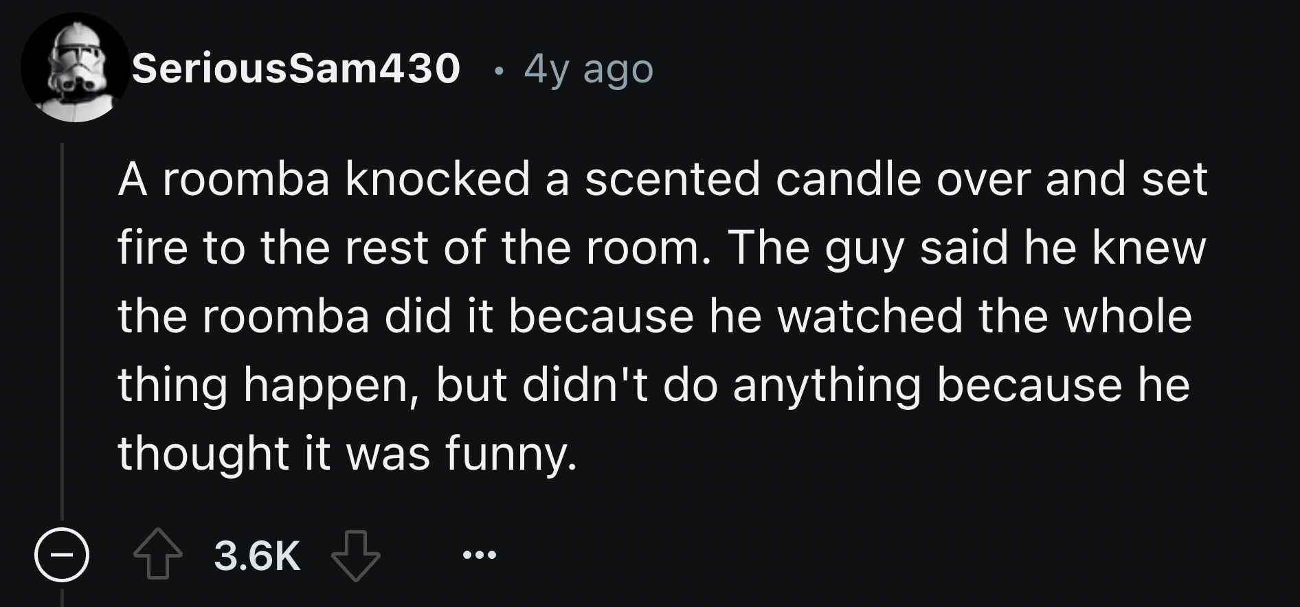 screenshot - SeriousSam430 4y ago A roomba knocked a scented candle over and set fire to the rest of the room. The guy said he knew the roomba did it because he watched the whole thing happen, but didn't do anything because he thought it was funny.